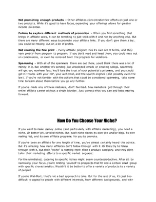 Not promoting enough products – Other affiliates concentrate their efforts on just one or
two products. While it's good to have focus, expanding your offerings allows for greater
income potential.
Failure to explore different methods of promotion – When you find something that
brings in affiliate sales, it can be tempting to just stick with it and not try anything else. But
there are many different ways to promote your affiliate links. If you don't give them a try,
you could be missing out on a lot of profits.
Not reading the fine print – Every affiliate program has its own set of terms, and they
vary greatly from program to program. If you don't read and heed them, you could miss out
on commissions, or even be removed from the program for violations.
Spamming – With all of the spammers there are out there, you'd think there was a lot of
money in it. But whether it's sending out unsolicited emails or creating splogs, spamming
will get you nowhere fast. You'll lose the trust of your potential customers, and you c ould
get in trouble with your ISP, your web host, and the search engines (and possibly even the
law). If you're not familiar with the actions that could be considered spamming, take some
time to learn about them before you go any further.
If you've made any of these mistakes, don't feel bad. Few marketers get through their
entire affiliate career without a single blunder. Just correct what you can and keep moving
forward.
How Do You Choose Your Niche?
If you want to make money online (and particularly with affiliate marketing), you need a
niche. Or better yet, several niches. But each niche needs its own site and/or blog, its own
mailing list, and its own affiliate programs for you to promote.
If you've been an affiliate for any length of time, you've almost certainly heard this advice.
But it's amazing how many affiliates don't follow through with it. Or they try to follow
through with it, but their “niche” is nothing more than a product category, and they don't
tailor their marketing efforts to a specific market segment.
For the uninitiated, catering to specific niches might seem counterproductive. After all, by
narrowing your focus, you're limiting yourself to prospects that fit into a certain small group
with specific characteristics. Wouldn't it be better to offer a variety of products to a variety
of people?
If you're Wal-Mart, that's not a bad approach to take. But for the rest of us, it's just too
difficult to appeal to people with different interests, from different backgrounds, and with
 
