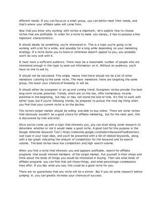 different needs. If you can focus on a small group, you can better meet their needs, and
that's where your affiliate sales will come from.
Now that you know why working with niches is important, let's explore how to choose
niches that are profitable. In order for a niche to make you money, it has to possess a few
important characteristics:
It should ideally be something you're interested in. This is a topic you're going to be
working with a lot for a while, and possibly for a long while depending on your marketing
strategy. If a niche bores you to tears or otherwise doesn't appeal to you, you probably
won't do very well with it.
It must have a sufficient audience. There must be a reasonable number of people who are
interested enough in the topic to seek out information on it. Without an audience, you'll
have no one to sell to.
It should not be saturated. This simply means that there should not be a lot of other
marketers catering to the same niche. The more marketers there are targeting the same
group, the lower your chances of breaking in will be.
It should either be evergreen or an up and coming trend. Evergreen niches provide the best
long-term income potential. Trends, which are on the rise, offer tremendous income
potential in the beginning, but may or may not stand the test of time. It's fine to work with
either type, but if you're following trends, be prepared to pursue the next big thing when
you find that your current niche is on the decline.
The niche's target market should be willing and able to buy online. There are some niches
that obviously wouldn't be a good choice for affiliate marketing, but for the most part, this
is discovered by trial and error.
Once you've come up with a topic that interests you, you can start doing some research to
determine whether or not it would make a good niche. A good tool for this purpose is the
Google Adwords Keyword Tool ( https://adwords.google.com/select/KeywordToolExternal).
Just type in your topic idea, and you'll be presented with a list of related keywords, along
with a bar graph indicating the amount of competition for the keyword and its search
volume. The best niches have low competition and high search volume.
When you find a niche that interests you and appears profitable, search for affiliate
programs that would interest members of the target market. Put yourself in their shoes and
think about the kinds of things you would be interested in buying. Then see what kinds of
affiliate programs you can find that sell those things, and what percentage commissions
they offer. If you like what you see, this could be a good niche for you.
There are no guarantees that any niche will be a winner. But if you do some research before
jumping in, you can greatly increase your chances of success.
 