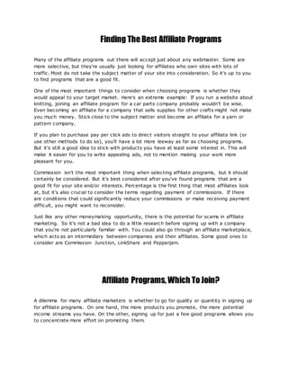 Finding The Best Affiliate Programs
Many of the affiliate programs out there will accept just about any webmaster. Some are
more selective, but they're usually just looking for affiliates who own sites with lots of
traffic. Most do not take the subject matter of your site into consideration. So it's up to you
to find programs that are a good fit.
One of the most important things to consider when choosing programs is whether they
would appeal to your target market. Here's an extreme example: If you run a website about
knitting, joining an affiliate program for a car parts company probably wouldn't be wise.
Even becoming an affiliate for a company that sells supplies for other crafts might not make
you much money. Stick close to the subject matter and become an affiliate for a yarn or
pattern company.
If you plan to purchase pay per click ads to direc t visitors straight to your affiliate link (or
use other methods to do so), you'll have a lot more leeway as far as choosing programs.
But it's still a good idea to stick with products you have at least some interest in. This will
make it easier for you to write appealing ads, not to mention making your work more
pleasant for you.
Commission isn't the most important thing when selecting affiliate programs, but it should
certainly be considered. But it's best considered after you've found programs that are a
good fit for your site and/or interests. Percentage is the first thing that most affiliates look
at, but it's also crucial to consider the terms regarding payment of commissions. If there
are conditions that could significantly reduce your commissions or make receiving payment
difficult, you might want to reconsider.
Just like any other moneymaking opportunity, there is the potential for scams in affiliate
marketing. So it's not a bad idea to do a little research before signing up with a company
that you're not particularly familiar with. You could also go through an affiliate marketplace,
which acts as an intermediary between companies and their affiliates. Some good ones to
consider are Commission Junction, LinkShare and Pepperjam.
Affiliate Programs, Which To Join?
A dilemma for many affiliate marketers is whether to go for quality or quantity in signing up
for affiliate programs. On one hand, the more products you promote, the more potential
income streams you have. On the other, signing up for just a few good programs allows you
to concentrate more effort on promoting them.
 