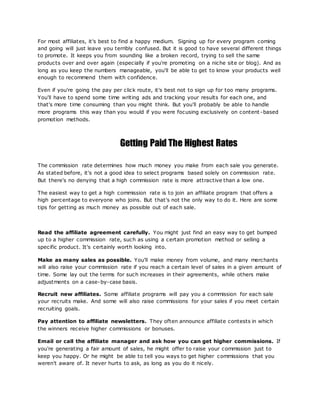 For most affiliates, it's best to find a happy medium. Signing up for every program coming
and going will just leave you terribly confused. But it is good to have several different things
to promote. It keeps you from sounding like a broken record, trying to sell the same
products over and over again (especially if you're promoting on a niche site or blog). And as
long as you keep the numbers manageable, you'll be able to get to know your products well
enough to recommend them with confidence.
Even if you're going the pay per click route, it's best not to sign up for too many programs.
You'll have to spend some time writing ads and tracking your results for each one, and
that's more time consuming than you might think. But you'll probably be able to handle
more programs this way than you would if you were focusing exclusively on content -based
promotion methods.
Getting Paid The Highest Rates
The commission rate determines how much money you make from each sale you generate.
As stated before, it's not a good idea to select programs based solely on commission rate.
But there's no denying that a high commission rate is more attractive than a low one.
The easiest way to get a high commission rate is to join an affiliate program that offers a
high percentage to everyone who joins. But that's not the only way to do it. Here are some
tips for getting as much money as possible out of each sale.
Read the affiliate agreement carefully. You might just find an easy way to get bumped
up to a higher commission rate, such as using a certain promotion method or selling a
specific product. It's certainly worth looking into.
Make as many sales as possible. You'll make money from volume, and many merchants
will also raise your commission rate if you reach a certain level of sales in a given amount of
time. Some lay out the terms for such increases in their agreements, while others make
adjustments on a case-by-case basis.
Recruit new affiliates. Some affiliate programs will pay you a commission for each sale
your recruits make. And some will also raise commissions for your sales if you meet certain
recruiting goals.
Pay attention to affiliate newsletters. They often announce affiliate contests in which
the winners receive higher commissions or bonuses.
Email or call the affiliate manager and ask how you can get higher commissions. If
you're generating a fair amount of sales, he might offer to raise your commission just to
keep you happy. Or he might be able to tell you ways to get higher commissions that you
weren't aware of. It never hurts to ask, as long as you do it nicely.
 