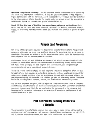 Do some comparison shopping. Look for programs similar to the ones you're promoting
and see if they offer higher commissions. If they do, you could use this to help negotiate
higher commissions with the merchant. And if he doesn't bite, you could consider switching
to the other program. (Note: In order for this to work, you should already be generating a
decent sales volume for the merchant you're negotiating with.)
Don't fall into the trap of thinking that commission rates are set in stone. Quite
often, they are not. Most merchants recognize the benefits of keeping productive affiliates
happy, so by working hard to generate sales, you increase your chances of getting a higher
rate.
Pay per Lead Programs:
Not every affiliate program requires you to generate sales for the merchant. Pay per lead
programs, which pay out every time a referral signs up for something free, are growing in
popularity. Companies are willing to pay for leads because it gives them the opportunity to
make repeated contact with the potential customer.
Commissions in pay per lead programs are usually a set amount for each action. In most
cases it's a rather small amount since the merchant is not making money directly from it.
But if you find a good pay per lead program that converts well, you can get enough
conversions to add up to a significant amount of money.
There are several varieties of pay per lead programs. Insurance companies often pay out
for each referral that requests a quote. Some companies will pay you to recruit newsletter
subscribers. Service providers often set up programs through which they pay affiliates to
get people to sign up for free trials. You can also get paid for persuading people to request
free stuff, such as product samples, eBooks, and software and information packets.
Pay per lead programs are great, but it's important to be selective with them. A company
could feasibly pay affiliates to get them newsletter subscribers, then spam them or sell their
addresses to spammers. Don't be lax on checking the background of the company just
because you're not asking customers to buy anything. If something bad happens, it will
damage their trust in you.
PPC: Get Paid for Sending Visitors to
a Website
There is another type of affiliate program that allows you to make money without selling
anything, and that's the pay per click program. Many affiliates purchase pay per click (PPC)
ads to promote their own websites, and we'll cover that in more detail lat er.
 