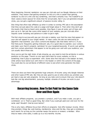 Many beginning Internet marketers run pay per click ads such as Google Adsense on their
websites. They reason that getting someone to click on a link is easier than getting
someone to click on a link and buy something, and that's certainly true. The tradeoff is (in
most cases) a lower payout for clicks than for actual sales. But if you can generate enough
clicks, you can get a significant amount of passive income rolling in.
One thing that often trips affiliates up when it comes to running PPC ads is the assumption
that they can just place the code on a page and forget about it. Then when they don't get
the results that they've heard were possible, they figure it was all some sort of hoax and
give up on it. But just like every other aspect of your website, pay per click ads often
requires some tweaking and patience in order to get it right.
The first step to success with pay per click ads is making sure that the ones that appear on
your site will appeal to your target market. In most cases, the ads are selected by an
algorithm that examines your site's content and displays ads that relate well to it. If you
find that you're frequently getting irrelevant ads, it's a good idea to examine your content
and make sure that it's properly optimized for your targeted keywords. If you're just getting
ads from certain advertisers that appear to not be going over well with your audience, you
can usually block those ads.
Once you've got the right kinds of ads showing up, you need to test the ad blocks in various
positions on the page. There's no one spot that's best for every website, so this is
something that it pays to experiment with. Some sites find that ads in the sidebar do best,
while others have better luck with them in the header or within the content of the page.
You could also try out ad blocks of different sizes to see which ones generate the most
clicks.
There are sites out there that generate huge amounts of income using only Google Adsense
and other types of PPC ads. But they are also good to use on sites where you promote pay
per lead or pay per sale programs. As long as you take care to ensure that your site doesn't
look like one big advertisement, pursuing multiple streams of income can work to your
advantage.
RecurringIncome, How To Get Paid for the Same Sale
Over andOver Again
With most affiliate programs, you promote a product, and if you make a sale, you get a
commission on it. That's a good thing. But what if you could get paid over and over for the
same sale? Wouldn't that be even better?
This is why many affiliates focus their efforts on programs that offer residual income. When
they promote things like web hosting, membership sites and the like, they get a commission
each month for as long as the customer keeps the service or remains a member. After
they've made a few sales, it adds up to a nice monthly income.
 