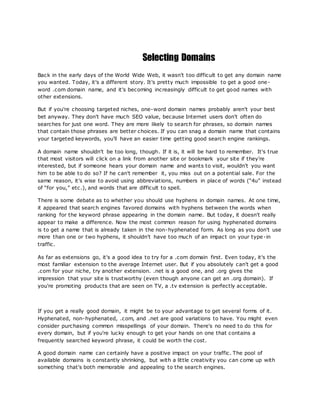 Selecting Domains
Back in the early days of the World Wide Web, it wasn't too difficult to get any domain name
you wanted. Today, it's a different story. It's pretty much impossible to get a good one-
word .com domain name, and it's becoming increasingly difficult to get good names with
other extensions.
But if you're choosing targeted niches, one-word domain names probably aren't your best
bet anyway. They don't have much SEO value, because Internet users don't often do
searches for just one word. They are more likely to search for phrases, so domain names
that contain those phrases are better choices. If you can snag a domain name that contains
your targeted keywords, you'll have an easier time getting good search engine rankings.
A domain name shouldn't be too long, though. If it is, it will be hard to remember. It's true
that most visitors will click on a link from another site or bookmark your site if they're
interested, but if someone hears your domain name and wants to visit, wouldn't you want
him to be able to do so? If he can't remember it, you miss out on a potential sale. For the
same reason, it's wise to avoid using abbreviations, numbers in place of words (“4u” instead
of “for you,” etc.), and words that are difficult to spell.
There is some debate as to whether you should use hyphens in domain names. At one time,
it appeared that search engines favored domains with hyphens between the words when
ranking for the keyword phrase appearing in the domain name. But today, it doesn't really
appear to make a difference. Now the most common reason for using hyphenated domains
is to get a name that is already taken in the non-hyphenated form. As long as you don't use
more than one or two hyphens, it shouldn't have too much of an impact on your type-in
traffic.
As far as extensions go, it's a good idea to try for a .com domain first. Even today, it's the
most familiar extension to the average Internet user. But if you absolutely can't get a good
.com for your niche, try another extension. .net is a good one, and .org gives the
impression that your site is trustworthy (even though anyone can get an .org domain). If
you're promoting products that are seen on TV, a .tv extension is perfectly acceptable.
If you get a really good domain, it might be to your advantage to get several forms of it.
Hyphenated, non-hyphenated, .com, and .net are good variations to have. You might even
consider purchasing common misspellings of your domain. There's no need to do this for
every domain, but if you're lucky enough to get your hands on one that contains a
frequently searched keyword phrase, it could be worth the cost.
A good domain name can certainly have a positive impact on your traffic. The pool of
available domains is constantly shrinking, but with a little creativity you can come up with
something that's both memorable and appealing to the search engines.
 