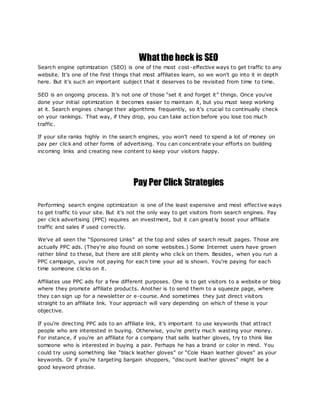 What the heck is SEO
Search engine optimization (SEO) is one of the most cost-effective ways to get traffic to any
website. It's one of the first things that most affiliates learn, so we won't go into it in depth
here. But it's such an important subject that it deserves to be revisited from time to time.
SEO is an ongoing process. It's not one of those “set it and forget it” things. Once you've
done your initial optimization it becomes easier to maintain it, but you must keep working
at it. Search engines change their algorithms frequently, so it's crucial to continually check
on your rankings. That way, if they drop, you can take action before you lose too much
traffic.
If your site ranks highly in the search engines, you won't need to spend a lot of money on
pay per click and other forms of advertising. You can concentrate your efforts on building
incoming links and creating new content to keep your visitors happy.
Pay Per Click Strategies
Performing search engine optimization is one of the least expensive and most effective ways
to get traffic to your site. But it's not the only way to get visitors from search engines. Pay
per click advertising (PPC) requires an investment, but it can great ly boost your affiliate
traffic and sales if used correctly.
We've all seen the “Sponsored Links” at the top and sides of search result pages. Those are
actually PPC ads. (They're also found on some websites.) Some Internet users have grown
rather blind to these, but there are still plenty who click on them. Besides, when you run a
PPC campaign, you're not paying for each time your ad is shown. You're paying for each
time someone clicks on it.
Affiliates use PPC ads for a few different purposes. One is to get visitors to a website or blog
where they promote affiliate products. Another is to send them to a squeeze page, where
they can sign up for a newsletter or e-course. And sometimes they just direct visitors
straight to an affiliate link. Your approach will vary depending on which of these is your
objective.
If you're directing PPC ads to an affiliate link, it's important to use keywords that attract
people who are interested in buying. Otherwise, you're pretty much wasting your money.
For instance, if you're an affiliate for a company that sells leather gloves, try to think like
someone who is interested in buying a pair. Perhaps he has a brand or color in mind. You
could try using something like “black leather gloves” or “Cole Haan leather gloves” as your
keywords. Or if you're targeting bargain shoppers, “discount leather gloves” might be a
good keyword phrase.
 