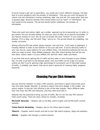If you're trying to get opt-in subscribers, you would use a much different strategy. The idea
here is to lure prospects with the promise of information. That way you won't be paying for
visitors who are interested in buying something right now and will click away when they see
a squeeze page. Keyword phrases that contain words such as “learn” or “information” are
well suited to this purpose. The ad text should further emphasize the promise of
information.
Those who want site visitors might use a similar approach as far as keywords go. In order to
get visitors who are actually looking for what you have to offer, be as specific as possible. If
you feature reviews on your site, be sure to include the word “reviews” in your keyword
phrases. If it's a blog, use the word “blog,” and so on. The ad text should be compelling, but
usually not pushy.
Writing effective PPC ads almost always requires trial and error. You'll need to implement a
tracking method in order to see whether or not your ads work. If you're directing traffic to
your own site (or using redirects for your affiliate links), the statistical software will tell you
what you need to know. Most affiliate programs also offer stats tracking that will tell you
how many visitors made it to your affiliate link and how many made purchases.
If you find that you're getting lots of traffic but few sales or click-throughs to your affiliate
link, it's time to go back to the drawing board. Very low traffic can be a sign of a poorly
written ad. But if you're getting a high percentage of conversions out of that small amount
of traffic, it probably just means that you've done a good job of choosing highly targeted
keywords.
Choosing Pay per Click Networks
Ask any Internet marketer to name a PPC network, and there's a good chance that you'll
hear the name Google Adwords. It stands to reason that since Google is the number one
search engine, its pay per click offering is one of the most popular. Many affiliat es make
their first foray into PPC with Adwords, and they often stick with it.
Adwords has the potential to bring you lots of traffic. But it's not the only PPC network
that's worth using. There are many others to consider, including:
Microsoft Adcenter – Displays ads on the Bing search engine and the Microsoft content
network.
Yahoo Search Marketing – Displays ads on the Yahoo search engine.
7Search – Supplies search results and ads to over 500 search engines, blogs and websites.
Adbrite – Supplies ads through a content network.
 