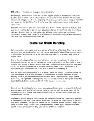 Bidvertiser – Supplies ads through a content network.
After Google, Microsoft and Yahoo are the next biggest players in the pay per click game.
But that doesn't mean that all other networks are a waste of time. Smaller PPC networks
have an advantage when it comes to pricing. On average, advertisers pay less per click than
they would on the “Big Three.” So if you're on a tight budget, you may do better to give
them a try.
Each PPC network has rules that advertisers must follow, and it's imperative that you read
over them carefully. Some do not allow advertisers to use direct affiliate links. Some have
minimum deposits that you must make. And all have certain guidelines for the ads
themselves. You can save yourself a lot of headaches by making sure that you understand
the terms fully before placing your first ad.
Content andAffiliate Marketing
Early on, content sites made up a large portion of the World Wide Web. There's a lot more
out there now, but good content sites still have a great deal of value. They serve as sources
of information, and information is still something that most Internet users look for on a
regular basis.
One of the advantages of content sites is that they are easy to maintain. It takes some
work to get them set up, but once you've got everything in place, you don't have to keep it
updated on a regular schedule. Adding some new content from time to time is a good idea,
but it's not absolutely necessary. If you pay special attention to SEO when building a
content site, you won't even have to put a lot of effort in to promoting it.
Another good thing about content sites is that it's easier for visitors to find the information
they need than it is on a blog. A content site's navigation is usually organized by topic,
allowing users to find what they're looking for with just a couple of clicks. Blogs, on the
other hand, are organized chronologically. You can use categories to make posts somewhat
easier to find, but older posts are still left in the shadows of new ones.
Content sites do not have to have pages upon pages of information to be useful. In fact, if
you're working with a sufficiently narrow niche, a mini site with just a few pages will do.
Instead of trying to provide huge amounts of information, concentrate on creating a few
pieces of great content.
The keys to getting traffic to a content site are providing informative content and optimizing
it for keywords that your target market would use. Get some backlinks coming in and do a
little initial promotion, and you can often leave the site alone and let it work its magic for a
while. But don't forget to check your stats periodically, so that if you lose ground in the
search engines or conversions drop you can find and fix the problem.
 