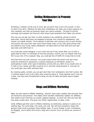 Getting Webmasters to Promote
Your Site
Promoting a website can be a lot of work. But you don't have to do it all yourself. In fact,
it's best if you don't. Enlisting the help other webmasters will allow you to gain exposure on
their websites, and that can seriously boost your search rankings. T he days of the link
exchange have passed, but there are other ways to get assistance from fellow site owners.
One way you can get your links on other websites is by submitting articles to article
directories. Article directories are designed to provide free content for webmasters, and
anyone can submit articles. You're allowed to add links and a resource box to your articles,
and anyone who uses them must leave these things intact. If you write good articles that
are related to your niche, fellow webmasters will place them on their sites and you'll get
back links and traffic from it.
You could also contact bloggers in your niche and ask if they would allow you to write a
guest post for them. In exchange for the free exclusive content, you can request that they
link to your site. If it's a popular blog, you could get lots of traffic for a long time to come.
And then there are joint ventures. You could contact other site owners and see if they
would be interested in sponsoring a contest, producing an information product or
participating in some other type of marketing activity with you. Both of you would work on
it, both of your names and URLs would be on it, and both would promote it. And each of
you would gain new traffic and back links.
By creating quality content, you can gain back links from webmasters who find it useful. But
it certainly doesn't hurt to be a little more proactive about it. These methods won't cost you
a dime, and they have the potential to bring you lots of traffic and better search engine
rankings.
Blogs andAffiliate Marketing
Blogs are well suited to affiliate marketing. Internet users enjoy reading them because they
are interactive and personal. This makes them excellent relationship builders for affiliates.
And readers know that they are usually updated regularly, so when they find one they like
they keep coming back. This gives you infinite opportunities to make a sale.
Some affiliates get their start in affiliate marketing by mentioning products in posts on an
existing blog. For niche blogs, this works very well. But with few exceptions, blogs with
general topics tend to generate fewer affiliate sales. If you're looking to earn commissions
by blogging, you're better off to start a blog with a narrow focus. Or better yet, several of
them.
 