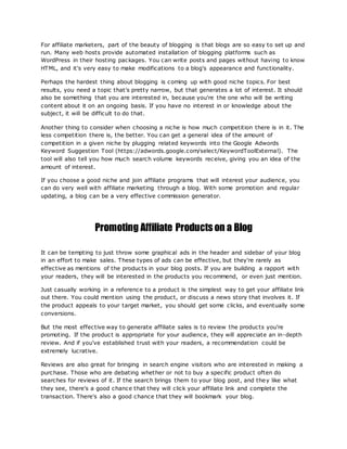 For affiliate marketers, part of the beauty of blogging is that blogs are so easy to set up and
run. Many web hosts provide automated installation of blogging platforms such as
WordPress in their hosting packages. You can write posts and pages without having to know
HTML, and it's very easy to make modifications to a blog's appearance and functionality.
Perhaps the hardest thing about blogging is coming up with good niche topics. For best
results, you need a topic that's pretty narrow, but that generates a lot of interest. It should
also be something that you are interested in, because you're the one who will be writing
content about it on an ongoing basis. If you have no interest in or knowledge about the
subject, it will be difficult to do that.
Another thing to consider when choosing a niche is how much competition there is in it. The
less competition there is, the better. You can get a general idea of the amount of
competition in a given niche by plugging related keywords into the Google Adwords
Keyword Suggestion Tool (https://adwords.google.com/select/KeywordToolExternal). The
tool will also tell you how much search volume keywords receive, giving you an idea of the
amount of interest.
If you choose a good niche and join affiliate programs that will interest your audience, you
can do very well with affiliate marketing through a blog. With some promotion and regular
updating, a blog can be a very effective commission generator.
Promoting Affiliate Products on a Blog
It can be tempting to just throw some graphical ads in the header and sidebar of your blog
in an effort to make sales. These types of ads can be effective, but they're rarely as
effective as mentions of the products in your blog posts. If you are building a rapport with
your readers, they will be interested in the products you recommend, or even just mention.
Just casually working in a reference to a product is the simplest way to get your affiliate link
out there. You could mention using the product, or discuss a news story that involves it. If
the product appeals to your target market, you should get some clicks, and eventually some
conversions.
But the most effective way to generate affiliate sales is to review the products you're
promoting. If the product is appropriate for your audience, they will appreciate an in-depth
review. And if you've established trust with your readers, a recommendation could be
extremely lucrative.
Reviews are also great for bringing in search engine visitors who are interested in making a
purchase. Those who are debating whether or not to buy a specific product often do
searches for reviews of it. If the search brings them to your blog post, and they like what
they see, there's a good chance that they will click your affiliate link and complete the
transaction. There's also a good chance that they will bookmark your blog.
 