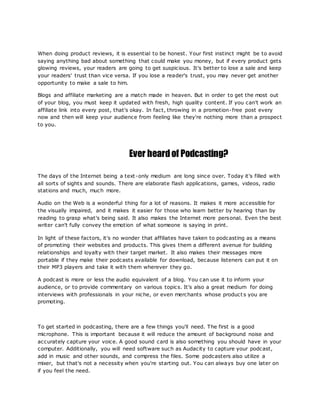 When doing product reviews, it is essential to be honest. Your first instinct might be to avoid
saying anything bad about something that could make you money, but if every product gets
glowing reviews, your readers are going to get suspicious. It's better to lose a sale and keep
your readers' trust than vice versa. If you lose a reader's trust, you may never get another
opportunity to make a sale to him.
Blogs and affiliate marketing are a match made in heaven. But in order to get the most out
of your blog, you must keep it updated with fresh, high quality content. If you can't work an
affiliate link into every post, that's okay. In fact, throwing in a promotion-free post every
now and then will keep your audience from feeling like they're nothing more than a prospect
to you.
Ever heardof Podcasting?
The days of the Internet being a text-only medium are long since over. Today it's filled with
all sorts of sights and sounds. There are elaborate flash applications, games, videos, radio
stations and much, much more.
Audio on the Web is a wonderful thing for a lot of reasons. It makes it more accessible for
the visually impaired, and it makes it easier for those who learn better by hearing than by
reading to grasp what's being said. It also makes the Internet more personal. Even the best
writer can't fully convey the emotion of what someone is saying in print.
In light of these factors, it's no wonder that affiliates have taken to podcasting as a means
of promoting their websites and products. This gives them a different avenue for building
relationships and loyalty with their target market. It also makes their messages more
portable if they make their podcasts available for download, because listeners can put it on
their MP3 players and take it with them wherever they go.
A podcast is more or less the audio equivalent of a blog. You can use it to inform your
audience, or to provide commentary on various topics. It's also a great medium for doing
interviews with professionals in your niche, or even merchants whose product s you are
promoting.
To get started in podcasting, there are a few things you'll need. The first is a good
microphone. This is important because it will reduce the amount of background noise and
accurately capture your voice. A good sound card is also something you should have in your
computer. Additionally, you will need software such as Audacity to capture your podcast,
add in music and other sounds, and compress the files. Some podcasters also utilize a
mixer, but that's not a necessity when you're starting out. You can always buy one later on
if you feel the need.
 