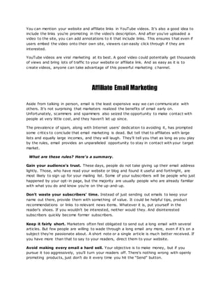 You can mention your website and affiliate links in YouTube videos. It's also a good idea to
include the links you're promoting in the video's description. And after you've uploaded a
video to the site, you can add annotations to it that include links. This ensures t hat even if
users embed the video onto their own site, viewers can easily click through if they are
interested.
YouTube videos are viral marketing at its best. A good video could potentially get thousands
of views and bring lots of traffic to your website or affiliate link. And as easy as it is to
create videos, anyone can take advantage of this powerful marketing c hannel.
Affiliate Email Marketing
Aside from talking in person, email is the least expensive way we can communicate with
others. It's not surprising that marketers realized the benefits of email early on.
Unfortunately, scammers and spammers also seized the opportunity to make contact with
people at very little cost, and they haven't let up since.
The prevalence of spam, along with Internet users' dedication to avoiding it, has prompted
some critics to conclude that email marketing is dead. But tell that to affiliates with large
lists and equally large incomes, and they will laugh. They'll tell you that as long as you play
by the rules, email provides an unparalleled opportunity to stay in contact with your target
market.
What are these rules? Here's a summary.
Gain your audience's trust. These days, people do not take giving up their email address
lightly. Those, who have read your website or blog and found it useful and forthright, are
most likely to sign up for your mailing list. Some of your subscribers will be people who just
happened by your opt-in page, but the majority are usually people who are already familiar
with what you do and know you're on the up-and-up.
Don't waste your subscribers' time. Instead of just sending out emails to keep your
name out there, provide them with something of value. It could be helpful tips, product
recommendations or links to relevant news items. Whatever it is, put yourself in the
reader's shoes. If you wouldn't be interested, neither would they. And disinterested
subscribers quickly become former subscribers.
Keep it fairly short. Marketers often feel obligated to send out a long email with several
articles. But few people are willing to wade through a long email any more, even if it's on a
subject they're passionate about. A short note or a single article is much better received. If
you have more than that to say to your readers, direct them to your website.
Avoid making every email a hard sell. Your objective is to make money, but if you
pursue it too aggressively, you'll turn your readers off. There's nothing wrong with openly
promoting products, just don't do it every time you hit the “Send” button.
 