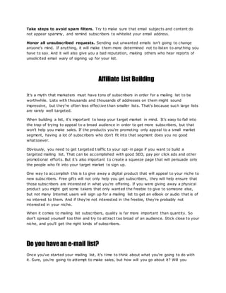 Take steps to avoid spam filters. Try to make sure that email subjects and content do
not appear spammy, and remind subscribers to whitelist your email address.
Honor all unsubscribed requests. Sending out unwanted emails isn't going to change
anyone's mind. If anything, it will make them more determined not to listen to anything you
have to say. And it will also give you a bad reputation, making others who hear reports of
unsolicited email wary of signing up for your list.
Affiliate List Building
It's a myth that marketers must have tons of subscribers in order for a mailing list to be
worthwhile. Lists with thousands and thousands of addresses on them might sound
impressive, but they're often less effective than smaller lists. That's because such large lists
are rarely well targeted.
When building a list, it's important to keep your target market in mind. It's easy to fall into
the trap of trying to appeal to a broad audience in order to get more subscribers, but that
won't help you make sales. If the products you're promoting only appeal to a small market
segment, having a lot of subscribers who don't fit into that segment does you no good
whatsoever.
Obviously, you need to get targeted traffic to your opt-in page if you want to build a
targeted mailing list. That can be accomplished with good SEO, pay per click ads and other
promotional efforts. But it's also important to create a squeeze page that will persuade only
the people who fit into your target market to sign up.
One way to accomplish this is to give away a digital product that will appeal to your niche to
new subscribers. Free gifts will not only help you get subscribers, they will help ensure that
those subscribers are interested in what you're offering. If you were giving away a physical
product you might get some takers that only wanted the freebie to give to someone else,
but not many Internet users will sign up for a mailing list to get an eBook or audio that is of
no interest to them. And if they're not interested in the freebie, they're probably not
interested in your niche.
When it comes to mailing list subscribers, quality is far more important than quantity. So
don't spread yourself too thin and try to attract too broad of an audience. Stick close to your
niche, and you'll get the right kinds of subscribers.
Do you havean e-mail list?
Once you've started your mailing list, it's time to think about what you're going to do with
it. Sure, you're going to attempt to make sales, but how will you go about it? Will you
 