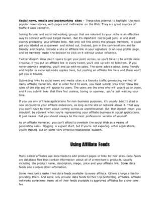 Social news, media and bookmarking sites – These sites attempt to highlight the most
popular news stories, web pages and multimedia on the Web. They are great sources of
traffic if used correctly.
Joining forums and social networking groups that are relevant to your niche is an effective
way to connect with your target market. But it's important not to just jump in and start
overtly promoting your affiliate links. Not only will this annoy the group's members, it could
get you labeled as a spammer and kicked out. Instead, join in the conversations and be
friendly and helpful. Include a site or affiliate link in your signature or on your profile page,
and let members make the decision to click on it without undue influence.
Twitter doesn't allow much space to get your point across, so you'll have to be a little more
creative. If you put an affiliate link in every tweet, you'll end up with no followers. If you
never promote anything, you'll end up with no sales. The same advic e about being friendly
and helpful in social networks applies here, but posting an affiliate link here and there won't
get you in trouble.
Submitting links to social news and media sites is a favorite traffic generating method of
many affiliate marketers. But in order for it to work, you must submit links that follow the
rules of the site and will appeal to users. The users are the ones who will vote it up or down,
and if you submit links that they find useless, boring or spammy, you're just wasting your
time.
If you use any of these applications for non-business purposes, it's usually best to start a
new account for your affiliate endeavors, as long as the site or network allows it. That way
you won't have to worry about coming across as unprofessional. But that doesn't mean you
shouldn't be yourself when you're representing your affiliate business in social applications.
It just means that you should always be the most professional version of yourself.
As an affiliate marketer, you can't afford to overlook the social Web as a means of
generating sales. Blogging is a good start, but if you're not exploring other applications,
you're missing out on some very effective relationship builders.
Using Affiliate Feeds
Many career affiliates use data feeds to add product pages or links to their sites. Data feeds
are database files that contain information about all of a merchant's products, usually
including the product name, description, image, price and your affiliate link. Some data
feeds also contain other information.
Some merchants make their data feeds available to every affiliate. Others charge a fee for
providing them. And some only provide data feeds to their top performing affiliates. Affiliate
networks sometimes make all of their feeds available to approved affiliates for a one-time
fee.
 