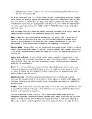 4. They're not sure how to make a call to action. Should they say “Buy this now!” or
be more subtle about it?
But if you fail to make that call to action, there's a good chance that you'll also fail to make
a sale. In this day and age, people are bombarded with so much information that they don't
have the capacity to process it all. So if you don't make it crystal clear that you're asking
them to make a purchase, it's quite possible that they won't. Even if they are interested in
the product you're promoting, they might just think, “Well that's interesting,” and get on
with their lives.
How you make your call to action will depend somewhat on where you're using it. Here are
a few guidelines for some of the promotional tools you've learned about.
Blogs – Blogs are more about building relationships than selling. Calls to action are still
important here, but they should be a bit more subtle than they would in a sales letter.
Instead of asking readers to buy something now, mention products and include a link.
Advise them to “Click here for more information” or something to that effect.
Content sites – Since content sites are less personal than blogs, there's no harm in cutting
straight to the chase when asking for the sale. If you've provided solid, relevant information
to the reader, a powerful call to action will entice him to check out what you're offering, not
turn him off.
Videos and podcasts – If you're doing a video blog or podcast, it's usually best to stick
with the same type of approach you would use with a text blog and not be too pushy. But if
you're creating videos that are clearly promotional, there's nothing wrong with squarely
asking for the sale or opt-in.
Email – In email newsletters or announcements, it pays to be rather obvious about your
intentions. It's just too easy for the reader to close the email and forget about it, or worse
yet delete it. Making it a point to directly tell the reader to buy the product or visit your
website to learn more will pay off.
Social networks – With few exceptions, blatant promotion is not allowed in social
networks. But you can include a call to action in forum signatures and on profile pages. One
technique that's generally well received is using a teaser to entice readers to click the link
and learn more.
Twitter – Calls to action on Twitter may be subtle or overt. But unless your Twitter account
is geared toward motivated buyers or deal seekers, it's not usually a good idea to include a
directive to buy something very often.
Don't be intimidated by calls to action. They've been used in sales letters and other
promotional materials since their inception, so there aren't many people who will find them
offensive. And if someone already has some degree of interest in what you're offering, a
little nudge certainly won't change their mind. It will just push them in the right direction.
 