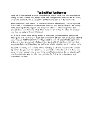 You Get What You Deserve
Since the Internet became available to the average person, there have been lots of people
looking for ways to make easy money online. And there probably always will be. But in life,
there is no free lunch. This is just as true on the Internet as it is in the “real” world.
Affiliate marketing does present the opportunity to make lots of money. And once you get
started with it, you can maintain that income without a huge amount of effort. But finding a
niche, selecting affiliate programs and doing what it takes to effectively promote the
products takes some time and effort. When those who are looking for a free ride discover
this, they are ready to throw in the towel.
But if you're serious about making money as an affiliate, you can generate great wealth.
Those gurus that are making so much really aren't much different from the average Internet
user. They just had the determination they needed to seek out great affiliat e opportunities
and work on their promotional efforts until they got it right. We can learn a lot from their
experience, but we still have to do our part to find what it takes to make it in a given niche.
You don't necessarily have to make affiliate marketing a full-time pursuit in order to make
big money. But you must have patience, and you must be willing to work at it. If you can
use a computer, you can make a good living with affiliate marketing. Do not let getting off
to a slow start deter you. Let it be your motivation for finding the best programs and
promotional methods!
 