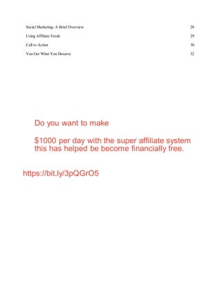 Social Marketing: A Brief Overview 28
Using Affiliate Feeds 29
Call to Action 30
You Get What You Deserve 32
Do you want to make
$1000 per day with the super affiliate system
this has helped be become financially free.
https://bit.ly/3pQGrO5
 