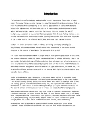 Introduction
The internet is one of the easiest ways to make money, particularly if you want to make
money from your home, or make money in a way that costs little and returns many-fold on
your investment of little or nothing. It has allowed people from all walks of life to make
money—big money—and quit their day jobs (or in many cases, never start one to begin
with). And surprisingly, making money on the internet does not require the sort of
background, education, or experience that most people think it does. Making money on the
internet has been made increasingly easier, opening the door for more and more people to
sit back, relax, and let the ethereal World Wide Web make their money for them.
So how can a man or woman—with or without a working knowledge of computer
programming or business—make money online? And how can he or she do so without
straining at the monitor of a computer for hours and days on end?
For a very well-established number of people and an ever-growing population of web users,
the answer is internet marketing, more specifically known as affiliate marketing. But as the
name might be taken to imply, affiliate marketing does not require an advertising degree, or
even an understanding of the codes and programs that run the internet. With the tools and
resources available, any person who can read or can type (and not well, we might add) can
be an online affiliate, and can replace his or her income with the income generated as what
we call a Super Affiliate..
Super affiliates take it upon themselves to become a leader instead of a follower. They
aren’t satisfied following the crowd. They want to be the ones selling to the crowd instead.
They achieve this by offering an unusual bonus others don’t have. Or perhaps while others
are sending generic sales letters to their mailing list, the super affiliate will take it upon
themselves to create a quiz or a contest to spice things up. Super affiliates are always on
the lookout for new and innovative ways to surpass the creativity of their competitors.
Many affiliate marketers fail because they have a lack of experience where direct sales are
concerned. However, the super affiliate will learn the hard lessons others tend to shy away
from. They take the time to learn about their products, becoming experts in their field. Most
of all, they keep aiming for profitability. Simple traffic and visitor counts aren’t good
enough; there has to be a return on their investment of time, effort and money.
An important part of becoming a super affiliate is turning a customer into a repeat
customer. Super affiliates are aware that their best and most willing prospects for any
 