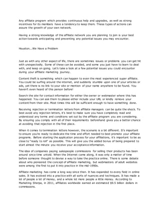 Any affiliate program which provides continuous help and upgrades, as well as strong
incentives for its members have a tendency to keep them. These types of actions can
assure the growth of your own network.
Having a strong knowledge of the affiliate network you are planning to join is your best
action towards anticipating and preventing any potential issues you may encounter.
Houston...We Have a Problem
Just as with any other aspect of life, there are sometimes issues or problems you can get hit
with unexpectedly. Some of these can be avoided, and some you just have to learn to deal
with, and keep on going. Let’s take a look at a few potential issues you could encounter
during your affiliate marketing journey.
Content theft is something which can happen to even the most experienced super affiliate.
You could be surfing around the internet, and suddenly stumble upon one of your articles or
ads, yet there is no link to your site or mention of your name anywhere to be found. You
haven’t even heard of this person before!
Search the site for contact information for either the owner or webmaster where this has
happened. You can ask them to please either include your URL or kindly remove your
content from their site. Most times this will be sufficient enough to have something done.
Receiving rejection or termination letters from affiliate managers can be quite the shock. To
best avoid any rejection letters, it’s best to make sure you have completely read and
understood any terms and conditions set out by the affiliate program you are considering.
By ensuring you comply with all of their requirements beforehand gives you a better chance
at avoiding that rejection in the first place.
When it comes to termination letters however, the scenario is a bit different. It’s important
to ensure you’re ready to dedicate the time and effort needed to best promote your affiliate
programs. Before starting the application process for your affiliations, it’s important to be as
close to “ready to roll” as possible. This will give you the added bonus of being prepared to
start almost the minute you receive your acceptance information.
The idea of companies paying salespeople commissions for selling their products has been
around since time untold. When the Internet came along, it was only a matter of time
before someone thought to devise a way to take the practice online. There is some debate
about who pioneered the concept of affiliate marketing, but webmasters of adult websites
were among the first to put it into practice in the mid-1990s.
Affiliate marketing has come a long way since then. It has expanded to every field in online
sales. It has evolved into a practice with all sorts of nuances and techniques. It has made a
lot of people a lot of money, and a whole lot more people a little money. According to
Marketing Sherpa, in 2011, affiliates worldwide earned an estimated $9.5 billion dollars in
commissions.
 