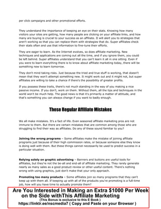 per click campaigns and other promotional efforts.
They understand the importance of keeping an eye on their stats. Knowing how many
visitors your sites are getting, how many people are clicking on your affiliate links, and how
many are buying is crucial to your success as an affiliate. It will alert you to strategies that
aren't working so that you can replace them with strategies that do. Super affiliates check
their stats often and use that information to fine-tune their efforts.
They are eager to learn. As the Internet evolves, so does affiliate marketing. New
techniques and applications are coming out all the time, and if you ignore them, you could
be left behind. Super affiliates understand that you can't learn it all in one sitting. Even if
you were to learn everything there is to know about affiliate marketing today, there will be
something new to learn tomorrow.
They don't mind taking risks. Just because the tried and true stuff is working, that doesn't
mean that they won't attempt something new. It might work out and it might not, but super
affiliates are willing to take a chance if there's the possibility of greater profits.
If you possess these traits, there's not much standing in the way of you making a nice
passive income. If you don't, work on them. Without them, all the tips and techniques in the
world won't be much help. The good news is that it's primarily a matter of attitude, and
that's something you can always change if you want to badly enough.
These Regular Affiliate Mistakes
We all make mistakes. It's a fact of life. Even seasoned affiliate marketing pros are not
immune to them. But there are certain mistakes that are common among those who are
struggling to find their way as affiliates. Do any of these sound familiar to you?
Joining the wrong programs – Some affiliates make the mistake of joining affiliate
programs just because of their high commission rates, or because someone else they know
is doing well with them. But these things cannot necessarily be used to predict success in a
particular situation.
Relying solely on graphic advertising – Banners and buttons are useful tools for
affiliates, but they're not the be-all and end-all of affiliate marketing. They rarely generate
nearly as many sales as a good product review or other useful content. There's nothing
wrong with using graphics, just don't make that your only approach.
Promoting too many products – Some affiliates join so many programs that they can't
keep up with them all. If keeping up with all of the products you're promoting is a full-time
job, how will you have time to actually promote them?
Are You Interested in Making an Extra $1000 Per Week
on the Side withThis Affiliate Marketing
(This Bonus is exclusive to this E Book )
https://linktr.ee/nscmedia7 ( Copy and Paste on your Browser )
 