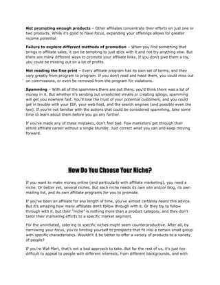 Not promoting enough products – Other affiliates concentrate their efforts on just one or
two products. While it's good to have focus, expanding your offerings allows for greater
income potential.
Failure to explore different methods of promotion – When you find something that
brings in affiliate sales, it can be tempting to just stick with it and not try anything else. But
there are many different ways to promote your affiliate links. If you don't give them a try,
you could be missing out on a lot of profits.
Not reading the fine print – Every affiliate program has its own set of terms, and they
vary greatly from program to program. If you don't read and heed them, you could miss out
on commissions, or even be removed from the program for violations.
Spamming – With all of the spammers there are out there, you'd think there was a lot of
money in it. But whether it's sending out unsolicited emails or creating splogs, spamming
will get you nowhere fast. You'll lose the trust of your potential customers, and you could
get in trouble with your ISP, your web host, and the search engines (and possibly even the
law). If you're not familiar with the actions that could be considered spamming, take some
time to learn about them before you go any further.
If you've made any of these mistakes, don't feel bad. Few marketers get through their
entire affiliate career without a single blunder. Just correct what you can and keep moving
forward.
How Do You Choose Your Niche?
If you want to make money online (and particularly with affiliate marketing), you need a
niche. Or better yet, several niches. But each niche needs its own site and/or blog, its own
mailing list, and its own affiliate programs for you to promote.
If you've been an affiliate for any length of time, you've almost certainly heard this advice.
But it's amazing how many affiliates don't follow through with it. Or they try to follow
through with it, but their “niche” is nothing more than a product category, and they don't
tailor their marketing efforts to a specific market segment.
For the uninitiated, catering to specific niches might seem counterproductive. After all, by
narrowing your focus, you're limiting yourself to prospects that fit into a certain small group
with specific characteristics. Wouldn't it be better to offer a variety of products to a variety
of people?
If you're Wal-Mart, that's not a bad approach to take. But for the rest of us, it's just too
difficult to appeal to people with different interests, from different backgrounds, and with
 