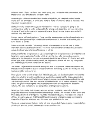 different needs. If you can focus on a small group, you can better meet their needs, and
that's where your affiliate sales will come from.
Now that you know why working with niches is important, let's explore how to choose
niches that are profitable. In order for a niche to make you money, it has to possess a few
important characteristics:
It should ideally be something you're interested in. This is a topic you're going to be
working with a lot for a while, and possibly for a long while depending on your marketing
strategy. If a niche bores you to tears or otherwise doesn't appeal to you, you probably
won't do very well with it.
It must have a sufficient audience. There must be a reasonable number of people who are
interested enough in the topic to seek out information on it. Without an audience, you'll
have no one to sell to.
It should not be saturated. This simply means that there should not be a lot of other
marketers catering to the same niche. The more marketers there are targeting the same
group, the lower your chances of breaking in will be.
It should either be evergreen or an up and coming trend. Evergreen niches provide the best
long-term income potential. Trends, which are on the rise, offer tremendous income
potential in the beginning, but may or may not stand the test of time. It's fine to work with
either type, but if you're following trends, be prepared to pursue the next big thing when
you find that your current niche is on the decline.
The niche's target market should be willing and able to buy online. There are some niches
that obviously wouldn't be a good choice for affiliate marketing, but for the most part, this
is discovered by trial and error.
Once you've come up with a topic that interests you, you can start doing some research to
determine whether or not it would make a good niche. A good tool for this purpose is the
Google Adwords Keyword Tool ( https://adwords.google.com/select/KeywordToolExternal).
Just type in your topic idea, and you'll be presented with a list of related keywords, along
with a bar graph indicating the amount of competition for the keyword and its search
volume. The best niches have low competition and high search volume.
When you find a niche that interests you and appears profitable, search for affiliate
programs that would interest members of the target market. Put yourself in their shoes and
think about the kinds of things you would be interested in buying. Then see what kinds of
affiliate programs you can find that sell those things, and what percentage commissions
they offer. If you like what you see, this could be a good niche for you.
There are no guarantees that any niche will be a winner. But if you do some research before
jumping in, you can greatly increase your chances of success.
 