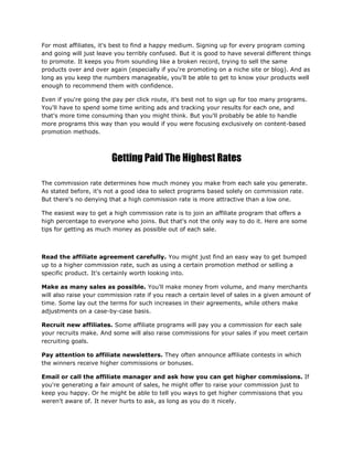 For most affiliates, it's best to find a happy medium. Signing up for every program coming
and going will just leave you terribly confused. But it is good to have several different things
to promote. It keeps you from sounding like a broken record, trying to sell the same
products over and over again (especially if you're promoting on a niche site or blog). And as
long as you keep the numbers manageable, you'll be able to get to know your products well
enough to recommend them with confidence.
Even if you're going the pay per click route, it's best not to sign up for too many programs.
You'll have to spend some time writing ads and tracking your results for each one, and
that's more time consuming than you might think. But you'll probably be able to handle
more programs this way than you would if you were focusing exclusively on content-based
promotion methods.
Getting Paid The Highest Rates
The commission rate determines how much money you make from each sale you generate.
As stated before, it's not a good idea to select programs based solely on commission rate.
But there's no denying that a high commission rate is more attractive than a low one.
The easiest way to get a high commission rate is to join an affiliate program that offers a
high percentage to everyone who joins. But that's not the only way to do it. Here are some
tips for getting as much money as possible out of each sale.
Read the affiliate agreement carefully. You might just find an easy way to get bumped
up to a higher commission rate, such as using a certain promotion method or selling a
specific product. It's certainly worth looking into.
Make as many sales as possible. You'll make money from volume, and many merchants
will also raise your commission rate if you reach a certain level of sales in a given amount of
time. Some lay out the terms for such increases in their agreements, while others make
adjustments on a case-by-case basis.
Recruit new affiliates. Some affiliate programs will pay you a commission for each sale
your recruits make. And some will also raise commissions for your sales if you meet certain
recruiting goals.
Pay attention to affiliate newsletters. They often announce affiliate contests in which
the winners receive higher commissions or bonuses.
Email or call the affiliate manager and ask how you can get higher commissions. If
you're generating a fair amount of sales, he might offer to raise your commission just to
keep you happy. Or he might be able to tell you ways to get higher commissions that you
weren't aware of. It never hurts to ask, as long as you do it nicely.
 