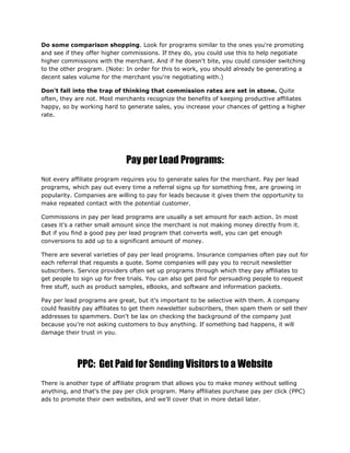 Do some comparison shopping. Look for programs similar to the ones you're promoting
and see if they offer higher commissions. If they do, you could use this to help negotiate
higher commissions with the merchant. And if he doesn't bite, you could consider switching
to the other program. (Note: In order for this to work, you should already be generating a
decent sales volume for the merchant you're negotiating with.)
Don't fall into the trap of thinking that commission rates are set in stone. Quite
often, they are not. Most merchants recognize the benefits of keeping productive affiliates
happy, so by working hard to generate sales, you increase your chances of getting a higher
rate.
Pay per Lead Programs:
Not every affiliate program requires you to generate sales for the merchant. Pay per lead
programs, which pay out every time a referral signs up for something free, are growing in
popularity. Companies are willing to pay for leads because it gives them the opportunity to
make repeated contact with the potential customer.
Commissions in pay per lead programs are usually a set amount for each action. In most
cases it's a rather small amount since the merchant is not making money directly from it.
But if you find a good pay per lead program that converts well, you can get enough
conversions to add up to a significant amount of money.
There are several varieties of pay per lead programs. Insurance companies often pay out for
each referral that requests a quote. Some companies will pay you to recruit newsletter
subscribers. Service providers often set up programs through which they pay affiliates to
get people to sign up for free trials. You can also get paid for persuading people to request
free stuff, such as product samples, eBooks, and software and information packets.
Pay per lead programs are great, but it's important to be selective with them. A company
could feasibly pay affiliates to get them newsletter subscribers, then spam them or sell their
addresses to spammers. Don't be lax on checking the background of the company just
because you're not asking customers to buy anything. If something bad happens, it will
damage their trust in you.
PPC: Get Paid for Sending Visitors to a Website
There is another type of affiliate program that allows you to make money without selling
anything, and that's the pay per click program. Many affiliates purchase pay per click (PPC)
ads to promote their own websites, and we'll cover that in more detail later.
 