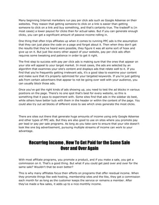Many beginning Internet marketers run pay per click ads such as Google Adsense on their
websites. They reason that getting someone to click on a link is easier than getting
someone to click on a link and buy something, and that's certainly true. The tradeoff is (in
most cases) a lower payout for clicks than for actual sales. But if you can generate enough
clicks, you can get a significant amount of passive income rolling in.
One thing that often trips affiliates up when it comes to running PPC ads is the assumption
that they can just place the code on a page and forget about it. Then when they don't get
the results that they've heard were possible, they figure it was all some sort of hoax and
give up on it. But just like every other aspect of your website, pay per click ads often
requires some tweaking and patience in order to get it right.
The first step to success with pay per click ads is making sure that the ones that appear on
your site will appeal to your target market. In most cases, the ads are selected by an
algorithm that examines your site's content and displays ads that relate well to it. If you
find that you're frequently getting irrelevant ads, it's a good idea to examine your content
and make sure that it's properly optimized for your targeted keywords. If you're just getting
ads from certain advertisers that appear to not be going over well with your audience, you
can usually block those ads.
Once you've got the right kinds of ads showing up, you need to test the ad blocks in various
positions on the page. There's no one spot that's best for every website, so this is
something that it pays to experiment with. Some sites find that ads in the sidebar do best,
while others have better luck with them in the header or within the content of the page. You
could also try out ad blocks of different sizes to see which ones generate the most clicks.
There are sites out there that generate huge amounts of income using only Google Adsense
and other types of PPC ads. But they are also good to use on sites where you promote pay
per lead or pay per sale programs. As long as you take care to ensure that your site doesn't
look like one big advertisement, pursuing multiple streams of income can work to your
advantage.
Recurring Income , How To Get Paid for the Same Sale
Over and Over Again
With most affiliate programs, you promote a product, and if you make a sale, you get a
commission on it. That's a good thing. But what if you could get paid over and over for the
same sale? Wouldn't that be even better?
This is why many affiliates focus their efforts on programs that offer residual income. When
they promote things like web hosting, membership sites and the like, they get a commission
each month for as long as the customer keeps the service or remains a member. After
they've made a few sales, it adds up to a nice monthly income.
 