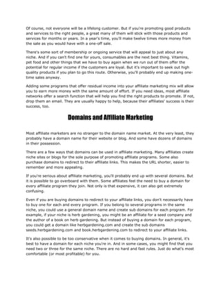 Of course, not everyone will be a lifelong customer. But if you're promoting good products
and services to the right people, a great many of them will stick with those products and
services for months or years. In a year's time, you'll make twelve times more money from
the sale as you would have with a one-off sale.
There's some sort of membership or ongoing service that will appeal to just about any
niche. And if you can't find one for yours, consumables are the next best thing. Vitamins,
pet food and other things that we have to buy again when we run out of them offer the
potential for regular income if the customers are loyal. But it's important to seek out high
quality products if you plan to go this route. Otherwise, you'll probably end up making one-
time sales anyway.
Adding some programs that offer residual income into your affiliate marketing mix will allow
you to earn more money with the same amount of effort. If you need ideas, most affiliate
networks offer a search function that will help you find the right products to promote. If not,
drop them an email. They are usually happy to help, because their affiliates' success is their
success, too.
Domains and Affiliate Marketing
Most affiliate marketers are no stranger to the domain name market. At the very least, they
probably have a domain name for their website or blog. And some have dozens of domains
in their possession.
There are a few ways that domains can be used in affiliate marketing. Many affiliates create
niche sites or blogs for the sole purpose of promoting affiliate programs. Some also
purchase domains to redirect to their affiliate links. This makes the URL shorter, easier to
remember and more appealing.
If you're serious about affiliate marketing, you'll probably end up with several domains. But
it is possible to go overboard with them. Some affiliates feel the need to buy a domain for
every affiliate program they join. Not only is that expensive, it can also get extremely
confusing.
Even if you are buying domains to redirect to your affiliate links, you don't necessarily have
to buy one for each and every program. If you belong to several programs in the same
niche, you could use a general domain name and create sub domains for each program. For
example, if your niche is herb gardening, you might be an affiliate for a seed company and
the author of a book on herb gardening. But instead of buying a domain for each program,
you could get a domain like herbgardening.com and create the sub domains
seeds.herbgardening.com and book.herbgardening.com to redirect to your affiliate links.
It's also possible to be too conservative when it comes to buying domains. In general, it's
best to have a domain for each niche you're in. And in some cases, you might find that you
need two or three for the same niche. There are no hard and fast rules. Just do what's most
comfortable (or most profitable) for you.
 