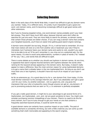 Selecting Domains
Back in the early days of the World Wide Web, it wasn't too difficult to get any domain name
you wanted. Today, it's a different story. It's pretty much impossible to get a good one-
word .com domain name, and it's becoming increasingly difficult to get good names with
other extensions.
But if you're choosing targeted niches, one-word domain names probably aren't your best
bet anyway. They don't have much SEO value, because Internet users don't often do
searches for just one word. They are more likely to search for phrases, so domain names
that contain those phrases are better choices. If you can snag a domain name that contains
your targeted keywords, you'll have an easier time getting good search engine rankings.
A domain name shouldn't be too long, though. If it is, it will be hard to remember. It's true
that most visitors will click on a link from another site or bookmark your site if they're
interested, but if someone hears your domain name and wants to visit, wouldn't you want
him to be able to do so? If he can't remember it, you miss out on a potential sale. For the
same reason, it's wise to avoid using abbreviations, numbers in place of words (“4u” instead
of “for you,” etc.), and words that are difficult to spell.
There is some debate as to whether you should use hyphens in domain names. At one time,
it appeared that search engines favored domains with hyphens between the words when
ranking for the keyword phrase appearing in the domain name. But today, it doesn't really
appear to make a difference. Now the most common reason for using hyphenated domains
is to get a name that is already taken in the non-hyphenated form. As long as you don't use
more than one or two hyphens, it shouldn't have too much of an impact on your type-in
traffic.
As far as extensions go, it's a good idea to try for a .com domain first. Even today, it's the
most familiar extension to the average Internet user. But if you absolutely can't get a good
.com for your niche, try another extension. .net is a good one, and .org gives the
impression that your site is trustworthy (even though anyone can get an .org domain). If
you're promoting products that are seen on TV, a .tv extension is perfectly acceptable.
If you get a really good domain, it might be to your advantage to get several forms of it.
Hyphenated, non-hyphenated, .com, and .net are good variations to have. You might even
consider purchasing common misspellings of your domain. There's no need to do this for
every domain, but if you're lucky enough to get your hands on one that contains a
frequently searched keyword phrase, it could be worth the cost.
A good domain name can certainly have a positive impact on your traffic. The pool of
available domains is constantly shrinking, but with a little creativity you can come up with
something that's both memorable and appealing to the search engines.
 