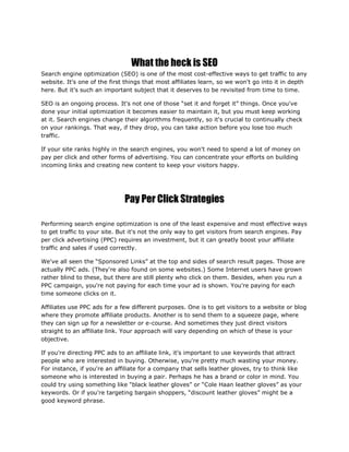 What the heck is SEO
Search engine optimization (SEO) is one of the most cost-effective ways to get traffic to any
website. It's one of the first things that most affiliates learn, so we won't go into it in depth
here. But it's such an important subject that it deserves to be revisited from time to time.
SEO is an ongoing process. It's not one of those “set it and forget it” things. Once you've
done your initial optimization it becomes easier to maintain it, but you must keep working
at it. Search engines change their algorithms frequently, so it's crucial to continually check
on your rankings. That way, if they drop, you can take action before you lose too much
traffic.
If your site ranks highly in the search engines, you won't need to spend a lot of money on
pay per click and other forms of advertising. You can concentrate your efforts on building
incoming links and creating new content to keep your visitors happy.
Pay Per Click Strategies
Performing search engine optimization is one of the least expensive and most effective ways
to get traffic to your site. But it's not the only way to get visitors from search engines. Pay
per click advertising (PPC) requires an investment, but it can greatly boost your affiliate
traffic and sales if used correctly.
We've all seen the “Sponsored Links” at the top and sides of search result pages. Those are
actually PPC ads. (They're also found on some websites.) Some Internet users have grown
rather blind to these, but there are still plenty who click on them. Besides, when you run a
PPC campaign, you're not paying for each time your ad is shown. You're paying for each
time someone clicks on it.
Affiliates use PPC ads for a few different purposes. One is to get visitors to a website or blog
where they promote affiliate products. Another is to send them to a squeeze page, where
they can sign up for a newsletter or e-course. And sometimes they just direct visitors
straight to an affiliate link. Your approach will vary depending on which of these is your
objective.
If you're directing PPC ads to an affiliate link, it's important to use keywords that attract
people who are interested in buying. Otherwise, you're pretty much wasting your money.
For instance, if you're an affiliate for a company that sells leather gloves, try to think like
someone who is interested in buying a pair. Perhaps he has a brand or color in mind. You
could try using something like “black leather gloves” or “Cole Haan leather gloves” as your
keywords. Or if you're targeting bargain shoppers, “discount leather gloves” might be a
good keyword phrase.
 