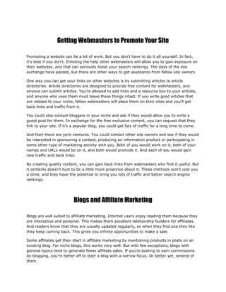 Getting Webmasters to Promote Your Site
Promoting a website can be a lot of work. But you don't have to do it all yourself. In fact,
it's best if you don't. Enlisting the help other webmasters will allow you to gain exposure on
their websites, and that can seriously boost your search rankings. The days of the link
exchange have passed, but there are other ways to get assistance from fellow site owners.
One way you can get your links on other websites is by submitting articles to article
directories. Article directories are designed to provide free content for webmasters, and
anyone can submit articles. You're allowed to add links and a resource box to your articles,
and anyone who uses them must leave these things intact. If you write good articles that
are related to your niche, fellow webmasters will place them on their sites and you'll get
back links and traffic from it.
You could also contact bloggers in your niche and ask if they would allow you to write a
guest post for them. In exchange for the free exclusive content, you can request that they
link to your site. If it's a popular blog, you could get lots of traffic for a long time to come.
And then there are joint ventures. You could contact other site owners and see if they would
be interested in sponsoring a contest, producing an information product or participating in
some other type of marketing activity with you. Both of you would work on it, both of your
names and URLs would be on it, and both would promote it. And each of you would gain
new traffic and back links.
By creating quality content, you can gain back links from webmasters who find it useful. But
it certainly doesn't hurt to be a little more proactive about it. These methods won't cost you
a dime, and they have the potential to bring you lots of traffic and better search engine
rankings.
Blogs and Affiliate Marketing
Blogs are well suited to affiliate marketing. Internet users enjoy reading them because they
are interactive and personal. This makes them excellent relationship builders for affiliates.
And readers know that they are usually updated regularly, so when they find one they like
they keep coming back. This gives you infinite opportunities to make a sale.
Some affiliates get their start in affiliate marketing by mentioning products in posts on an
existing blog. For niche blogs, this works very well. But with few exceptions, blogs with
general topics tend to generate fewer affiliate sales. If you're looking to earn commissions
by blogging, you're better off to start a blog with a narrow focus. Or better yet, several of
them.
 