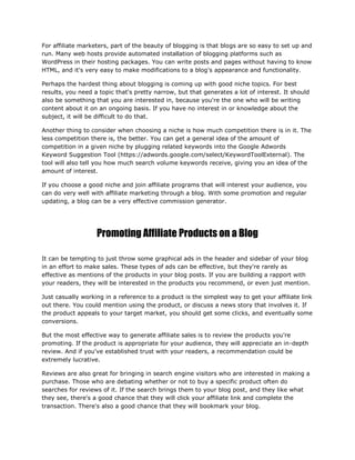 For affiliate marketers, part of the beauty of blogging is that blogs are so easy to set up and
run. Many web hosts provide automated installation of blogging platforms such as
WordPress in their hosting packages. You can write posts and pages without having to know
HTML, and it's very easy to make modifications to a blog's appearance and functionality.
Perhaps the hardest thing about blogging is coming up with good niche topics. For best
results, you need a topic that's pretty narrow, but that generates a lot of interest. It should
also be something that you are interested in, because you're the one who will be writing
content about it on an ongoing basis. If you have no interest in or knowledge about the
subject, it will be difficult to do that.
Another thing to consider when choosing a niche is how much competition there is in it. The
less competition there is, the better. You can get a general idea of the amount of
competition in a given niche by plugging related keywords into the Google Adwords
Keyword Suggestion Tool (https://adwords.google.com/select/KeywordToolExternal). The
tool will also tell you how much search volume keywords receive, giving you an idea of the
amount of interest.
If you choose a good niche and join affiliate programs that will interest your audience, you
can do very well with affiliate marketing through a blog. With some promotion and regular
updating, a blog can be a very effective commission generator.
Promoting Affiliate Products on a Blog
It can be tempting to just throw some graphical ads in the header and sidebar of your blog
in an effort to make sales. These types of ads can be effective, but they're rarely as
effective as mentions of the products in your blog posts. If you are building a rapport with
your readers, they will be interested in the products you recommend, or even just mention.
Just casually working in a reference to a product is the simplest way to get your affiliate link
out there. You could mention using the product, or discuss a news story that involves it. If
the product appeals to your target market, you should get some clicks, and eventually some
conversions.
But the most effective way to generate affiliate sales is to review the products you're
promoting. If the product is appropriate for your audience, they will appreciate an in-depth
review. And if you've established trust with your readers, a recommendation could be
extremely lucrative.
Reviews are also great for bringing in search engine visitors who are interested in making a
purchase. Those who are debating whether or not to buy a specific product often do
searches for reviews of it. If the search brings them to your blog post, and they like what
they see, there's a good chance that they will click your affiliate link and complete the
transaction. There's also a good chance that they will bookmark your blog.
 