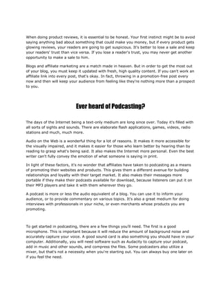 When doing product reviews, it is essential to be honest. Your first instinct might be to avoid
saying anything bad about something that could make you money, but if every product gets
glowing reviews, your readers are going to get suspicious. It's better to lose a sale and keep
your readers' trust than vice versa. If you lose a reader's trust, you may never get another
opportunity to make a sale to him.
Blogs and affiliate marketing are a match made in heaven. But in order to get the most out
of your blog, you must keep it updated with fresh, high quality content. If you can't work an
affiliate link into every post, that's okay. In fact, throwing in a promotion-free post every
now and then will keep your audience from feeling like they're nothing more than a prospect
to you.
Ever heard of Podcasting?
The days of the Internet being a text-only medium are long since over. Today it's filled with
all sorts of sights and sounds. There are elaborate flash applications, games, videos, radio
stations and much, much more.
Audio on the Web is a wonderful thing for a lot of reasons. It makes it more accessible for
the visually impaired, and it makes it easier for those who learn better by hearing than by
reading to grasp what's being said. It also makes the Internet more personal. Even the best
writer can't fully convey the emotion of what someone is saying in print.
In light of these factors, it's no wonder that affiliates have taken to podcasting as a means
of promoting their websites and products. This gives them a different avenue for building
relationships and loyalty with their target market. It also makes their messages more
portable if they make their podcasts available for download, because listeners can put it on
their MP3 players and take it with them wherever they go.
A podcast is more or less the audio equivalent of a blog. You can use it to inform your
audience, or to provide commentary on various topics. It's also a great medium for doing
interviews with professionals in your niche, or even merchants whose products you are
promoting.
To get started in podcasting, there are a few things you'll need. The first is a good
microphone. This is important because it will reduce the amount of background noise and
accurately capture your voice. A good sound card is also something you should have in your
computer. Additionally, you will need software such as Audacity to capture your podcast,
add in music and other sounds, and compress the files. Some podcasters also utilize a
mixer, but that's not a necessity when you're starting out. You can always buy one later on
if you feel the need.
 