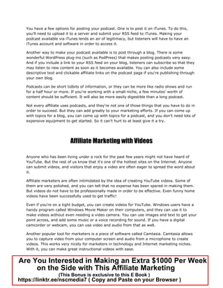 You have a few options for posting your podcast. One is to post it on iTunes. To do this,
you'll need to upload it to a server and submit your RSS feed to iTunes. Making your
podcast available via iTunes lends an air of legitimacy, but listeners will have to have an
iTunes account and software in order to access it.
Another way to make your podcast available is to post through a blog. There is some
wonderful WordPress plug-ins (such as PodPress) that makes posting podcasts very easy.
And if you include a link to your RSS feed on your blog, listeners can subscribe so that they
may listen to new content as soon as it becomes available. You can also include some
descriptive text and clickable affiliate links on the podcast page if you're publishing through
your own blog.
Podcasts can be short tidbits of information, or they can be more like radio shows and run
for a half hour or more. If you're working with a small niche, a few minutes’ worth of
content should be sufficient. It will also be more easily digestible than a long podcast.
Not every affiliate uses podcasts, and they're not one of those things that you have to do in
order to succeed. But they can add greatly to your marketing efforts. If you can come up
with topics for a blog, you can come up with topics for a podcast, and you don't need lots of
expensive equipment to get started. So it can't hurt to at least give it a try.
Affiliate Marketing with Videos
Anyone who has been living under a rock for the past few years might not have heard of
YouTube. But the rest of us know that it's one of the hottest sites on the Internet. Anyone
can submit videos, and visitors that enjoy a video are often eager to spread the word about
it.
Affiliate marketers are often intimidated by the idea of creating YouTube videos. Some of
them are very polished, and you can tell that no expense has been spared in making them.
But videos do not have to be professionally made in order to be effective. Even funny home
videos have been successfully used to get traffic!
Even if you're on a tight budget, you can create videos for YouTube. Windows users have a
handy program called Windows Movie Maker on their computers, and they can use it to
make videos without even needing a video camera. You can use images and text to get your
point across, and add some music or a voice recording for sound. If you have a digital
camcorder or webcam, you can use video and audio from that as well.
Another popular tool for marketers is a piece of software called Camtasia. Camtasia allows
you to capture video from your computer screen and audio from a microphone to create
videos. This works very nicely for marketers in technology and Internet marketing niches.
With it, you can make great instructional videos with ease.
Are You Interested in Making an Extra $1000 Per Week
on the Side with This Affiliate Marketing
(This Bonus is exclusive to this E Book )
https://linktr.ee/nscmedia7 ( Copy and Paste on your Browser )
 