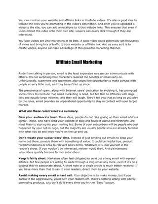 You can mention your website and affiliate links in YouTube videos. It's also a good idea to
include the links you're promoting in the video's description. And after you've uploaded a
video to the site, you can add annotations to it that include links. This ensures that even if
users embed the video onto their own site, viewers can easily click through if they are
interested.
YouTube videos are viral marketing at its best. A good video could potentially get thousands
of views and bring lots of traffic to your website or affiliate link. And as easy as it is to
create videos, anyone can take advantage of this powerful marketing channel.
Affiliate Email Marketing
Aside from talking in person, email is the least expensive way we can communicate with
others. It's not surprising that marketers realized the benefits of email early on.
Unfortunately, scammers and spammers also seized the opportunity to make contact with
people at very little cost, and they haven't let up since.
The prevalence of spam, along with Internet users' dedication to avoiding it, has prompted
some critics to conclude that email marketing is dead. But tell that to affiliates with large
lists and equally large incomes, and they will laugh. They'll tell you that as long as you play
by the rules, email provides an unparalleled opportunity to stay in contact with your target
market.
What are these rules? Here's a summary.
Gain your audience's trust. These days, people do not take giving up their email address
lightly. Those, who have read your website or blog and found it useful and forthright, are
most likely to sign up for your mailing list. Some of your subscribers will be people who just
happened by your opt-in page, but the majority are usually people who are already familiar
with what you do and know you're on the up-and-up.
Don't waste your subscribers' time. Instead of just sending out emails to keep your
name out there, provide them with something of value. It could be helpful tips, product
recommendations or links to relevant news items. Whatever it is, put yourself in the
reader's shoes. If you wouldn't be interested, neither would they. And disinterested
subscribers quickly become former subscribers.
Keep it fairly short. Marketers often feel obligated to send out a long email with several
articles. But few people are willing to wade through a long email any more, even if it's on a
subject they're passionate about. A short note or a single article is much better received. If
you have more than that to say to your readers, direct them to your website.
Avoid making every email a hard sell. Your objective is to make money, but if you
pursue it too aggressively, you'll turn your readers off. There's nothing wrong with openly
promoting products, just don't do it every time you hit the “Send” button.
 