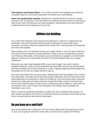 Take steps to avoid spam filters. Try to make sure that email subjects and content do
not appear spammy, and remind subscribers to whitelist your email address.
Honor all unsubscribed requests. Sending out unwanted emails isn't going to change
anyone's mind. If anything, it will make them more determined not to listen to anything you
have to say. And it will also give you a bad reputation, making others who hear reports of
unsolicited email wary of signing up for your list.
Affiliate List Building
It's a myth that marketers must have tons of subscribers in order for a mailing list to be
worthwhile. Lists with thousands and thousands of addresses on them might sound
impressive, but they're often less effective than smaller lists. That's because such large lists
are rarely well targeted.
When building a list, it's important to keep your target market in mind. It's easy to fall into
the trap of trying to appeal to a broad audience in order to get more subscribers, but that
won't help you make sales. If the products you're promoting only appeal to a small market
segment, having a lot of subscribers who don't fit into that segment does you no good
whatsoever.
Obviously, you need to get targeted traffic to your opt-in page if you want to build a
targeted mailing list. That can be accomplished with good SEO, pay per click ads and other
promotional efforts. But it's also important to create a squeeze page that will persuade only
the people who fit into your target market to sign up.
One way to accomplish this is to give away a digital product that will appeal to your niche to
new subscribers. Free gifts will not only help you get subscribers, they will help ensure that
those subscribers are interested in what you're offering. If you were giving away a physical
product you might get some takers that only wanted the freebie to give to someone else,
but not many Internet users will sign up for a mailing list to get an eBook or audio that is of
no interest to them. And if they're not interested in the freebie, they're probably not
interested in your niche.
When it comes to mailing list subscribers, quality is far more important than quantity. So
don't spread yourself too thin and try to attract too broad of an audience. Stick close to your
niche, and you'll get the right kinds of subscribers.
Do you have an e-mail list?
Once you've started your mailing list, it's time to think about what you're going to do with
it. Sure, you're going to attempt to make sales, but how will you go about it? Will you
 