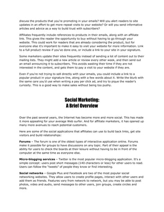 discuss the products that you're promoting in your emails? Will you alert readers to site
updates in an effort to get more repeat visits to your website? Or will you send informative
articles and advice as a way to build trust with subscribers?
Affiliates frequently include references to products in their emails, along with an affiliate
link. This gives the reader the opportunity to buy without having to go through your
website. This could work for readers that are already considering the product, but for
everyone else it's important to make it easy to visit your website for more information. Link
to a full product review if you've done one, or include a link to your site in your signature.
Some marketers update their sites frequently instead of sending a lot of content out to their
mailing lists. They might add a new article or review every other week, and then send out
an email announcing it to subscribers. This avoids wasting their time if they are not
interested in the content, and gets them to pay a visit to your website if they are.
Even if you're not trying to sell directly with your emails, you could include a link to a
popular product in your signature line, along with a few words about it. Write the blurb with
the same care you'd use when writing a pay per click ad, and try to pique the reader's
curiosity. This is a good way to make sales without being too pushy.
Social Marketing:
A Brief Overview
Over the past several years, the Internet has become more and more social. This has made
it more appealing for your average Web surfer. And for affiliate marketers, it has opened up
many more avenues to reach potential customers.
Here are some of the social applications that affiliates can use to build back links, get site
visitors and build relationships:
Forums – The forum is one of the oldest types of interactive application online. Forums
make it possible for groups to have discussions on any topic. Part of their appeal is the
ability for users to check the boards at their leisure without having to be in front of the
computer at the same time as everyone else.
Micro-blogging services – Twitter is the most popular micro-blogging application. It's a
simple concept: users post short messages (140 characters or less) for other users to read.
Users can follow the “tweets” of people they know or find interesting.
Social networks – Google Plus and Facebook are two of the most popular social
networking websites. They allow users to create profile pages, interact with other users and
add them as friends. Features vary from network to network, but you may be able to post
photos, video and audio, send messages to other users, join groups, create circles and
more.
 