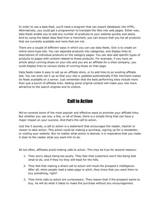 In order to use a data feed, you'll need a program that can export databases into HTML.
Alternatively, you could get a programmer to translate the files into web pages. Either way,
data feeds enable you to add any number of products to your website quickly and easily.
And by using the latest data feed from a merchant, you can ensure that you list all products
that are currently available and none that are not.
There are a couple of different ways in which you can use data feeds. One is to create an
online store-type site. You can separate products into categories, and display links to
descriptions of individual products on the category pages. You can also add specific types of
products to pages with content related to those products. For example, if you have an
article about running shoes on your site and you are an affiliate for a shoe company, you
could display links to various styles of running shoes on that page.
Data feeds make it easy to set up an affiliate store, or to add links to an existing affiliate
site. You can even set it up so that your site is updated automatically if the merchant makes
its feeds available on a server. Just remember that the best performing sites include more
than just a bunch of affiliate links. Adding some original content will make your site more
attractive to the search engines and to visitors.
Call to Action
We've covered some of the most popular and effective ways to promote your affiliate links.
But whether you use one, a few, or all of these, there is a simple thing that can have a
major impact on your success. And that's the call to action.
Just like it sounds, a call to action is a statement that encourages the reader, listener or
viewer to take action. This action could be making a purchase, signing up for a newsletter,
or visiting your website. But no matter what action is desired, it is imperative that you make
it clear to the reader what you want him to do.
All too often, affiliates avoid making calls to action. This may be true for several reasons:
1. They worry about being too pushy. They fear that customers won't like being told
what to do, and if they try they will head for the hills.
2. They feel that making a direct call to action will insult the prospect's intelligence.
After all, when people read a sales page or pitch, they know that you want them to
buy something, right?
3. They think calls to action are unnecessary. They reason that if the prospect wants to
buy, he will do what it takes to make the purchase without any encouragement.
 