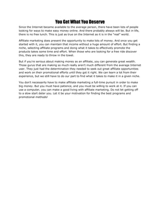 You Get What You Deserve
Since the Internet became available to the average person, there have been lots of people
looking for ways to make easy money online. And there probably always will be. But in life,
there is no free lunch. This is just as true on the Internet as it is in the “real” world.
Affiliate marketing does present the opportunity to make lots of money. And once you get
started with it, you can maintain that income without a huge amount of effort. But finding a
niche, selecting affiliate programs and doing what it takes to effectively promote the
products takes some time and effort. When those who are looking for a free ride discover
this, they are ready to throw in the towel.
But if you're serious about making money as an affiliate, you can generate great wealth.
Those gurus that are making so much really aren't much different from the average Internet
user. They just had the determination they needed to seek out great affiliate opportunities
and work on their promotional efforts until they got it right. We can learn a lot from their
experience, but we still have to do our part to find what it takes to make it in a given niche.
You don't necessarily have to make affiliate marketing a full-time pursuit in order to make
big money. But you must have patience, and you must be willing to work at it. If you can
use a computer, you can make a good living with affiliate marketing. Do not let getting off
to a slow start deter you. Let it be your motivation for finding the best programs and
promotional methods!
 