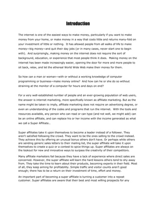 Introduction
The internet is one of the easiest ways to make money, particularly if you want to make
money from your home, or make money in a way that costs little and returns many-fold on
your investment of little or nothing. It has allowed people from all walks of life to make
money—big money—and quit their day jobs (or in many cases, never start one to begin
with). And surprisingly, making money on the internet does not require the sort of
background, education, or experience that most people think it does. Making money on the
internet has been made increasingly easier, opening the door for more and more people to
sit back, relax, and let the ethereal World Wide Web make their money for them.
So how can a man or woman—with or without a working knowledge of computer
programming or business—make money online? And how can he or she do so without
straining at the monitor of a computer for hours and days on end?
For a very well-established number of people and an ever-growing population of web users,
the answer is internet marketing, more specifically known as affiliate marketing. But as the
name might be taken to imply, affiliate marketing does not require an advertising degree, or
even an understanding of the codes and programs that run the internet. With the tools and
resources available, any person who can read or can type (and not well, we might add) can
be an online affiliate, and can replace his or her income with the income generated as what
we call a Super Affiliate..
Super affiliates take it upon themselves to become a leader instead of a follower. They
aren’t satisfied following the crowd. They want to be the ones selling to the crowd instead.
They achieve this by offering an unusual bonus others don’t have. Or perhaps while others
are sending generic sales letters to their mailing list, the super affiliate will take it upon
themselves to create a quiz or a contest to spice things up. Super affiliates are always on
the lookout for new and innovative ways to surpass the creativity of their competitors.
Many affiliate marketers fail because they have a lack of experience where direct sales are
concerned. However, the super affiliate will learn the hard lessons others tend to shy away
from. They take the time to learn about their products, becoming experts in their field. Most
of all, they keep aiming for profitability. Simple traffic and visitor counts aren’t good
enough; there has to be a return on their investment of time, effort and money.
An important part of becoming a super affiliate is turning a customer into a repeat
customer. Super affiliates are aware that their best and most willing prospects for any
 