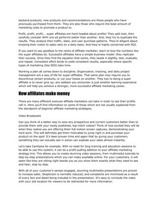 backend products, new products and recommendations are those people who have
previously purchased from them. They are also those who require the least amount of
marketing costs to promote a product to.
Profit, profit, profit... super affiliates are hard-headed about profits! They split-test, then
carefully consider WHY one ad performs better than another. And, they try to duplicate the
results. They analyze their traffic, stats, and user purchase patterns. They're diligent about
knowing their visitor to sales ratio on a daily basis. And they're highly concerned with ROI.
If you want to say goodbye to the ranks of affiliate marketer, learn to love the numbers like
the super affiliates do. Successful affiliates have a simple business model: they replicate
their success. Once they find the equation that works, they tweak it slightly, test, evaluate,
and repeat. Consistent effort tends to yield consistent results, especially where specific
types of marketing (like SEO) take time.
Working a plan all comes down to discipline. Organization, tracking, and daily project
management are a way of life for super-affiliates. That same plan may require you to
discontinue certain products, or cut your losses on another. They key to being a super
affiliate is to never give up; any setback you encounter is just another learning experience
which will help you achieve a stronger, more successful affiliate marketing career.
How affiliates make money
There are many different avenues affiliate marketers can take in order to see their profits
roll in. Here you’ll find information on some of those which are not usually explained from
the standpoint of beginner affiliate marketing strategies.
Video Broadcasts
Can you think of a better way to wow any prospective and current customers better than to
provide them with your newly published, top-notch videos? Think of how excited they will be
when they realize you are offering them full motion screen captures, demonstrating your
hard work. This will definitely get them motivated to jump right in and purchase your
product on the spot! It’s been proven time and again that by giving your customers
something they can actually see in action can explode your sales almost instantly.
Let’s take Camtasia for example. With no need for long training and education sessions to
be able to use this system, it can be a profit-pulling addition to your affiliate marketing
strategy line. This allows you to create stunning video sessions, from multimedia tutorials to
step-by-step presentations which you can make available online. For your customers, it will
seem like they are sitting right beside you as you show them exactly what they need to see
and hear, step by step.
With all of your customer’s senses engaged, stunning multimedia presentations are proven
to increase sales. Skepticism is normally reduced, and complaints are minimized as a result
of every fact and detail being included in the presentation. It’s easy to conclude the video
with your site location for viewers to be redirected for more information.
 