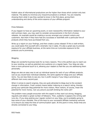 Publish value of informational productions are far higher than those which contain only text
material. The ability to minimize any miscommunications is brilliant. You are instantly
showing them what it was they wanted to know in the first place, giving them
understanding and clarity of the entire essence of your affiliate program.
Press Releases
If you happen to have an upcoming event, or even newsworthy information related to your
site’s primary topic, you may want to consider announcements in the form of press
releases. An example would be creating a survey amongst your present visitors and
customers. Ask them if they have had any successes or downfalls with a particular line of
products which they have purchased from you.
Write up a report on your findings, and then create a press release! If this is well written,
you could easily find yourself with a dramatic rise in sales. It‘s also a great way to provide
exposure for your affiliate business, at the same time as it provides exposure to the
products you’re promoting.
Blogging
Blogs are wonderful business tools for so many reasons. This is the perfect way to reach out
to your existing, as well as potential core audience on a regular basis. Your blog can also
have a more personal touch to it, allowing your readers to feel like you are addressing them
personally.
Blogs are also an easy way to set up individual spaces for each of your affiliate products.
Just as you would have individual websites, the same applies for blogs and your affiliate
items. You are less likely to see any rise in profit margins if your blog is promoting a
different item every second post.
When it comes to search engines, they are quite attracted to blogs due to the constant
change in information. Fresh content means better indexing on a search rating, thereby
giving your particular blog potential for more visitors. More visitors, of course, mean the
potential for more money. Can you picture yourself climbing the ranks yet?
The problem many people encounter with this aspect is they start out strong, blogging
regularly and obtain a great number of followers. Then, suddenly it appears the writing well
runs dry. If you stop posting your regular content on your blog, you’re probably going to
lose some of your clientele. One of the keys to your successful affiliate marketing ventures
is to ensure you keep the lines of communication open. At this point in time, those lines are
directly connected to your blog.
RSS Feeds
 
