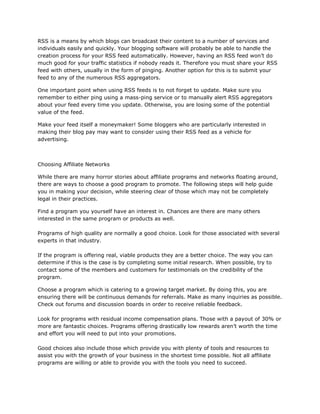 RSS is a means by which blogs can broadcast their content to a number of services and
individuals easily and quickly. Your blogging software will probably be able to handle the
creation process for your RSS feed automatically. However, having an RSS feed won’t do
much good for your traffic statistics if nobody reads it. Therefore you must share your RSS
feed with others, usually in the form of pinging. Another option for this is to submit your
feed to any of the numerous RSS aggregators.
One important point when using RSS feeds is to not forget to update. Make sure you
remember to either ping using a mass-ping service or to manually alert RSS aggregators
about your feed every time you update. Otherwise, you are losing some of the potential
value of the feed.
Make your feed itself a moneymaker! Some bloggers who are particularly interested in
making their blog pay may want to consider using their RSS feed as a vehicle for
advertising.
Choosing Affiliate Networks
While there are many horror stories about affiliate programs and networks floating around,
there are ways to choose a good program to promote. The following steps will help guide
you in making your decision, while steering clear of those which may not be completely
legal in their practices.
Find a program you yourself have an interest in. Chances are there are many others
interested in the same program or products as well.
Programs of high quality are normally a good choice. Look for those associated with several
experts in that industry.
If the program is offering real, viable products they are a better choice. The way you can
determine if this is the case is by completing some initial research. When possible, try to
contact some of the members and customers for testimonials on the credibility of the
program.
Choose a program which is catering to a growing target market. By doing this, you are
ensuring there will be continuous demands for referrals. Make as many inquiries as possible.
Check out forums and discussion boards in order to receive reliable feedback.
Look for programs with residual income compensation plans. Those with a payout of 30% or
more are fantastic choices. Programs offering drastically low rewards aren’t worth the time
and effort you will need to put into your promotions.
Good choices also include those which provide you with plenty of tools and resources to
assist you with the growth of your business in the shortest time possible. Not all affiliate
programs are willing or able to provide you with the tools you need to succeed.
 