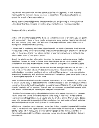 Any affiliate program which provides continuous help and upgrades, as well as strong
incentives for its members have a tendency to keep them. These types of actions can
assure the growth of your own network.
Having a strong knowledge of the affiliate network you are planning to join is your best
action towards anticipating and preventing any potential issues you may encounter.
Houston...We Have a Problem
Just as with any other aspect of life, there are sometimes issues or problems you can get hit
with unexpectedly. Some of these can be avoided, and some you just have to learn to deal
with, and keep on going. Let’s take a look at a few potential issues you could encounter
during your affiliate marketing journey.
Content theft is something which can happen to even the most experienced super affiliate.
You could be surfing around the internet, and suddenly stumble upon one of your articles or
ads, yet there is no link to your site or mention of your name anywhere to be found. You
haven’t even heard of this person before!
Search the site for contact information for either the owner or webmaster where this has
happened. You can ask them to please either include your URL or kindly remove your
content from their site. Most times this will be sufficient enough to have something done.
Receiving rejection or termination letters from affiliate managers can be quite the shock. To
best avoid any rejection letters, it’s best to make sure you have completely read and
understood any terms and conditions set out by the affiliate program you are considering.
By ensuring you comply with all of their requirements beforehand gives you a better chance
at avoiding that rejection in the first place.
When it comes to termination letters however, the scenario is a bit different. It’s important
to ensure you’re ready to dedicate the time and effort needed to best promote your affiliate
programs. Before starting the application process for your affiliations, it’s important to be as
close to “ready to roll” as possible. This will give you the added bonus of being prepared to
start almost the minute you receive your acceptance information.
The idea of companies paying salespeople commissions for selling their products has been
around since time untold. When the Internet came along, it was only a matter of time
before someone thought to devise a way to take the practice online. There is some debate
about who pioneered the concept of affiliate marketing, but webmasters of adult websites
were among the first to put it into practice in the mid-1990s.
Affiliate marketing has come a long way since then. It has expanded to every field in online
sales. It has evolved into a practice with all sorts of nuances and techniques. It has made a
lot of people a lot of money, and a whole lot more people a little money. According to
Marketing Sherpa, in 2011, affiliates worldwide earned an estimated $9.5 billion dollars in
commissions.
 