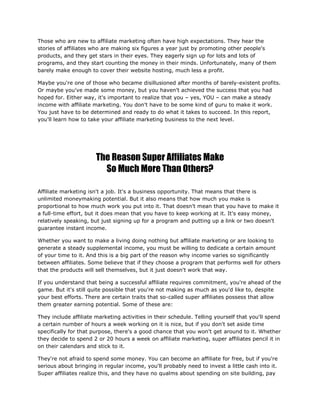 Those who are new to affiliate marketing often have high expectations. They hear the
stories of affiliates who are making six figures a year just by promoting other people's
products, and they get stars in their eyes. They eagerly sign up for lots and lots of
programs, and they start counting the money in their minds. Unfortunately, many of them
barely make enough to cover their website hosting, much less a profit.
Maybe you're one of those who became disillusioned after months of barely-existent profits.
Or maybe you've made some money, but you haven't achieved the success that you had
hoped for. Either way, it's important to realize that you – yes, YOU – can make a steady
income with affiliate marketing. You don't have to be some kind of guru to make it work.
You just have to be determined and ready to do what it takes to succeed. In this report,
you'll learn how to take your affiliate marketing business to the next level.
The Reason Super Affiliates Make
So Much More Than Others?
Affiliate marketing isn't a job. It's a business opportunity. That means that there is
unlimited moneymaking potential. But it also means that how much you make is
proportional to how much work you put into it. That doesn't mean that you have to make it
a full-time effort, but it does mean that you have to keep working at it. It's easy money,
relatively speaking, but just signing up for a program and putting up a link or two doesn't
guarantee instant income.
Whether you want to make a living doing nothing but affiliate marketing or are looking to
generate a steady supplemental income, you must be willing to dedicate a certain amount
of your time to it. And this is a big part of the reason why income varies so significantly
between affiliates. Some believe that if they choose a program that performs well for others
that the products will sell themselves, but it just doesn't work that way.
If you understand that being a successful affiliate requires commitment, you're ahead of the
game. But it's still quite possible that you're not making as much as you'd like to, despite
your best efforts. There are certain traits that so-called super affiliates possess that allow
them greater earning potential. Some of these are:
They include affiliate marketing activities in their schedule. Telling yourself that you'll spend
a certain number of hours a week working on it is nice, but if you don't set aside time
specifically for that purpose, there's a good chance that you won't get around to it. Whether
they decide to spend 2 or 20 hours a week on affiliate marketing, super affiliates pencil it in
on their calendars and stick to it.
They're not afraid to spend some money. You can become an affiliate for free, but if you're
serious about bringing in regular income, you'll probably need to invest a little cash into it.
Super affiliates realize this, and they have no qualms about spending on site building, pay
 