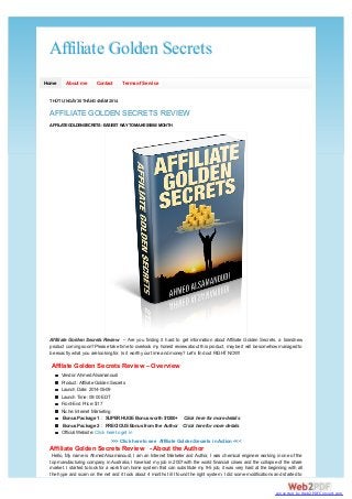 Affiliate Golden SecretsAffiliate Golden Secrets
Home About me Contact Termsof Service
THỨTƯ, NGÀY30THÁNG4NĂM 2014
AFFILIATE GOLDEN SECRETS REVIEW
Affiliate Golden Secrets Review – Are you finding it hard to get information about Affiliate Golden Secrets, a brandnew
product coming soon? Please take time to overlook my honest review about this product, maybe it will be somehow managed to
be exactly what you are looking for. Is it worth your time and money? Let’s find out RIGHTNOW!
Vendor: AhmedAlsamanoudi
Product: Affiliate Golden Secrets
Launch Date: 2014-05-09
Launch Time: 09:00 EDT
Front-End Price: $17
Niche: Internet Marketing
BonusPackage 1 : SUPER HUGE Bonusworth $1200+ Click here for more details
BonusPackage 2 : PRECIOUS Bonusfrom the Author Click here for more details
Official Website: Click here to get in
Hello, My name is Ahmed Alsamanoudi, I am an Internet Marketer and Author, I was chemical engineer working in one of the
top manufacturing company in Australia, I have lost my job in 2007 with the world financial crises and the collapse of the share
market. I started to look for a work from home system that can substitute my 9-5 job, it was very hard at the beginning with all
the hype and scam on the net and it took about 4 months till I found the right system, I did some modifications and started to
AFFILATEGOLDENSECRETS- EASIEST WAYTOMAKE$5000/ MONTH
Affilate Golden Secrets Review – Overview
>>> Click here to see Affiliate Golden Secrets in Action <<<
Affiliate Golden Secrets Review - About the Author
converted by Web2PDFConvert.com
 