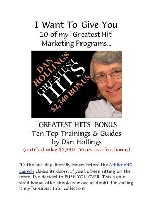 I Want To Give You
10 of my "Greatest Hit"
Marketing Programs...
"GREATEST HITS" BONUS
Ten Top Trainings & Guides
by Dan Hollings
(certified value $2,340 - Yours as a free bonus)
It's the last day, literally hours before the AffiliateHD
Launch closes its doors. If you've been sitting on the
fence, I've decided to PUSH YOU OVER. This super-
sized bonus offer should remove all doubt. I'm calling
it my "Greatest Hits" collection.
 
