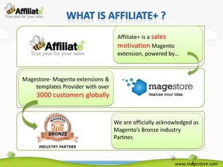 Affiliate+ is a sales
                                    motivation Magento
                                    extension, powered by…



Magestore- Magento extensions &
    templates Provider with over
     3000 customers globally


                                   We are officially acknowledged as
                                   Magento’s Bronze industry
                                   Partner.



                                                          www.magestore.com
 