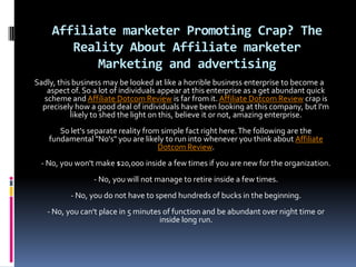 Affiliate marketer Promoting Crap? The
        Reality About Affiliate marketer
            Marketing and advertising
Sadly, this business may be looked at like a horrible business enterprise to become a
   aspect of. So a lot of individuals appear at this enterprise as a get abundant quick
  scheme and Affiliate Dotcom Review is far from it. Affiliate Dotcom Review crap is
  precisely how a good deal of individuals have been looking at this company, but I'm
           likely to shed the light on this, believe it or not, amazing enterprise.
       So let's separate reality from simple fact right here. The following are the
    fundamental "No's" you are likely to run into whenever you think about Affiliate
                                     Dotcom Review.
 - No, you won't make $20,000 inside a few times if you are new for the organization.
                 - No, you will not manage to retire inside a few times.
          - No, you do not have to spend hundreds of bucks in the beginning.
   - No, you can't place in 5 minutes of function and be abundant over night time or
                                     inside long run.
 
