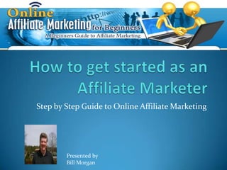 How to get started as an Affiliate Marketer Step by Step Guide to Online Affiliate Marketing Presented by Bill Morgan 